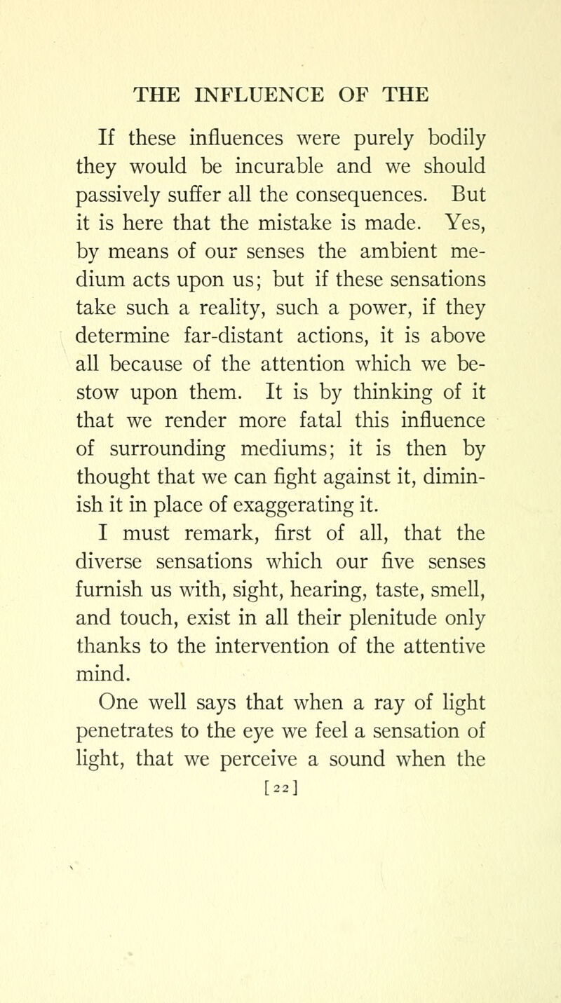 If these influences were purely bodily they would be incurable and we should passively suffer all the consequences. But it is here that the mistake is made. Yes, by means of our senses the ambient me- dium acts upon us; but if these sensations take such a reality, such a power, if they determine far-distant actions, it is above all because of the attention which we be- stow upon them. It is by thinking of it that we render more fatal this influence of surrounding mediums; it is then by thought that we can fight against it, dimin- ish it in place of exaggerating it. I must remark, first of all, that the diverse sensations which our five senses furnish us with, sight, hearing, taste, smell, and touch, exist in all their plenitude only thanks to the intervention of the attentive mind. One well says that when a ray of light penetrates to the eye we feel a sensation of light, that we perceive a sound when the [22]