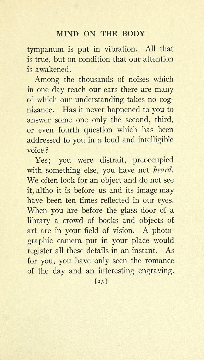tympanum is put in vibration. All that is true, but on condition that our attention is awakened. Among the thousands of noises which in one day reach our ears there are many of which our understanding takes no cog- nizance. Has it never happened to you to answer some one only the second, third, or even fourth question which has been addressed to you in a loud and intelligible voice ? Yes; you were distrait, preoccupied with something else, you have not heard. We often look for an object and do not see it, altho it is before us and its image may have been ten times reflected in our eyes. When you are before the glass door of a library a crowd of books and objects of art are in your field of vision. A photo- graphic camera put in your place would register all these details in an instant. As for you, you have only seen the romance of the day and an interesting engraving. [23]