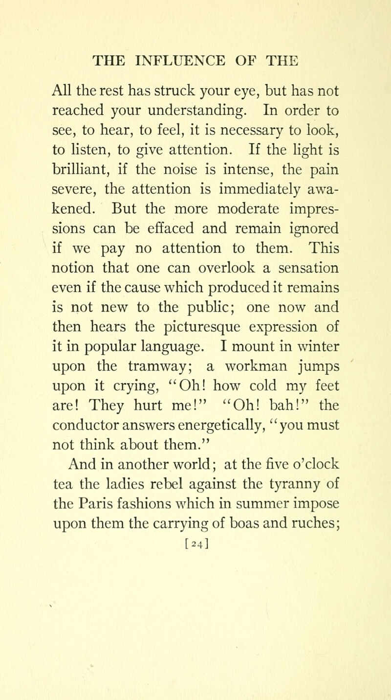 All the rest has struck your eye, but has not reached your understanding. In order to see, to hear, to feel, it is necessary to look, to listen, to give attention. If the light is brilliant, if the noise is intense, the pain severe, the attention is immediately awa- kened. But the more moderate impres- sions can be effaced and remain ignored if we pay no attention to them. This notion that one can overlook a sensation even if the cause which produced it remains is not new to the public; one now and then hears the picturesque expression of it in popular language. I mount in winter upon the tramway; a workman jumps upon it crying, Oh! how cold my feet are! They hurt me! Oh! bah! the conductor answers energetically, you must not think about them. And in another world; at the five o'clock tea the ladies rebel against the tyranny of the Paris fashions which in summer impose upon them the carrying of boas and ruches; [24]