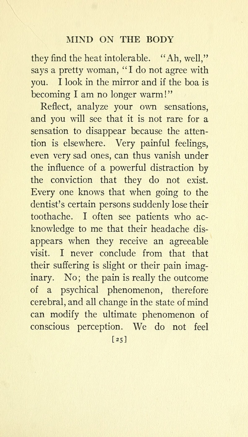 they find the heat intolerable. Ah, well, says a pretty woman, I do not agree with you. I look in the mirror and if the boa is becoming I am no longer warm! Reflect, analyze your own sensations, and you will see that it is not rare for a sensation to disappear because the atten- tion is elsewhere. Very painful feelings, even very sad ones, can thus vanish under the influence of a powerful distraction by the conviction that they do not exist. Every one knows that when going to the dentist's certain persons suddenly lose their toothache. I often see patients who ac- knowledge to me that their headache dis- appears when they receive an agreeable visit. I never conclude from that that their suffering is slight or their pain imag- inary. No; the pain is really the outcome of a psychical phenomenon, therefore cerebral, and all change in the state of mind can modify the ultimate phenomenon of conscious perception. We do not feel [25]