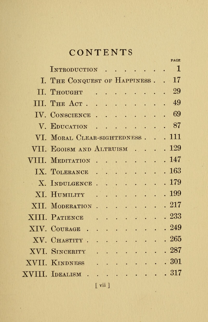 CONTENTS PAGE Introduction 1 I. The Conquest of Happiness . . 17 IT. Thought 29 III. The Act 49 IV. Conscience 69 V. Education 87 VI. Moral Clear-sightedness . . . Ill VII. Egoism and Altruism .... 129 VIII. Meditation 147 IX. Tolerance . 163 X. Indulgence 179 XL Humility .' 199 XII. Moderation 217 XIII. Patience 233 XIV. Courage 249 XV. Chastity 265 XVI. Sincerity . 287 XVII. Kindness 301 XVIII. Idealism 317 [ vii ]