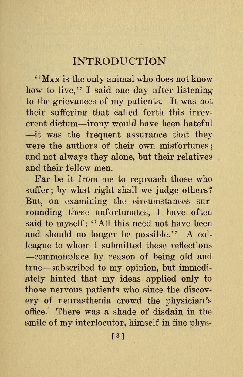 '' Man is the only animal who does not know how to live, I said one day after listening to the grievances of my patients. It was not their suffering that called forth this irrev- erent dictum—irony would have been hateful —it was the frequent assurance that they were the authors of their own misfortunes; and not always they alone, but their relatives and their fellow men. Far be it from me to reproach those who suffer; by what right shall we judge others? But, on examining the circumstances sur- rounding these unfortunates, I have often said to myself: '' All this need not have been and should no longer be possible.'' A col- league to whom I submitted these reflections ■—commonplace by reason of being old and true—subscribed to my opinion, but immedi- ately hinted that my ideas applied only to those nervous patients who since the discov- ery of neurasthenia crowd the physician's office. There was a shade of disdain in the smile of my interlocutor, himself in fine phys- [3]