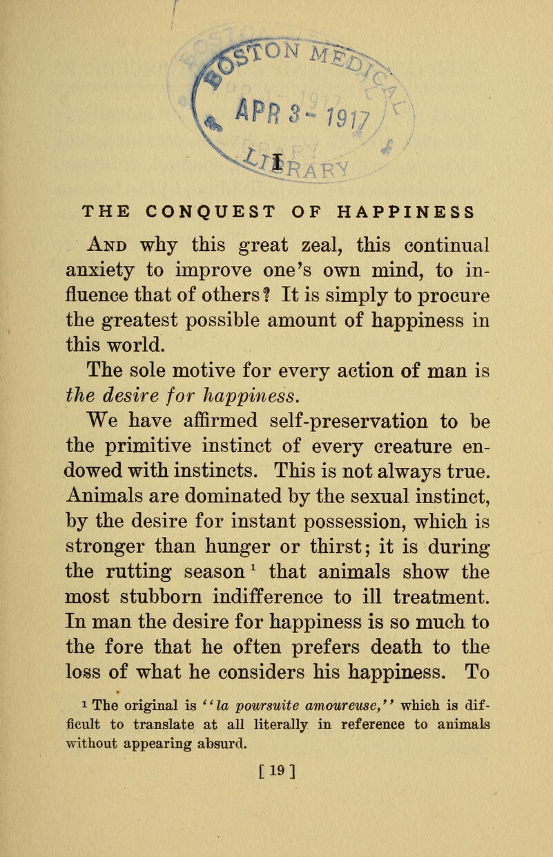 And why this great zeal, this continual anxiety to improve one's own mind, to in- fluence that of others f It is simply to procure the greatest possible amount of happiness in this world. The sole motive for every action of man is the desire for happiness. We have affirmed self-preservation to be the primitive instinct of every creature en- dowed with instincts. This is not always true. Animals are dominated by the sexual instinct, by the desire for instant possession, which is stronger than hunger or thirst; it is during the rutting season1 that animals show the most stubborn indifference to ill treatment. In man the desire for happiness is so much to the fore that he often prefers death to the loss of what he considers his happiness. To 1 The original is '' la poursuite amoureuse,'' which is dif- ficult to translate at all literally in reference to animals without appearing absurd. [19]