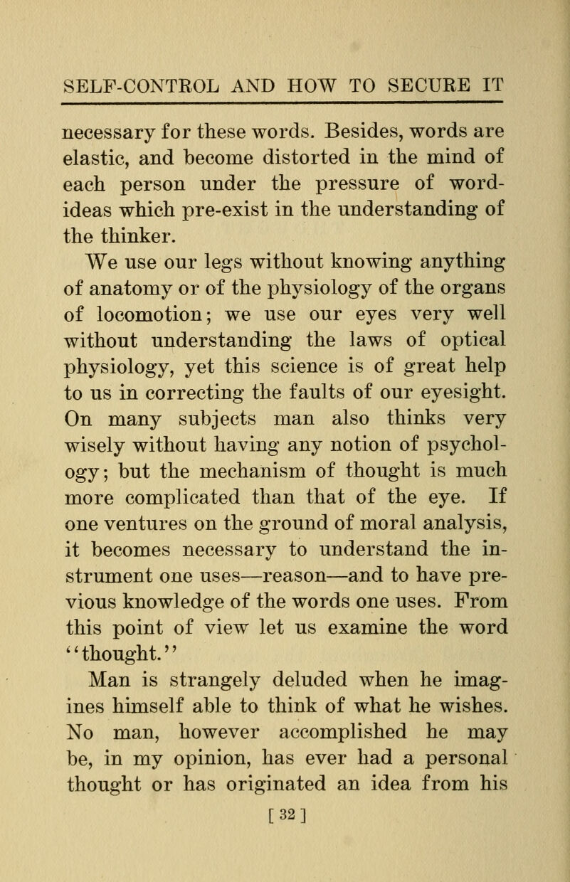 necessary for these words. Besides, words are elastic, and become distorted in the mind of each person under the pressure of word- ideas which pre-exist in the understanding of the thinker. We use our legs without knowing anything of anatomy or of the physiology of the organs of locomotion; we use our eyes very well without understanding the laws of optical physiology, yet this science is of great help to us in correcting the faults of our eyesight. On many subjects man also thinks very wisely without having any notion of psychol- ogy; but the mechanism of thought is much more complicated than that of the eye. If one ventures on the ground of moral analysis, it becomes necessary to understand the in- strument one uses—reason—and to have pre- vious knowledge of the words one uses. From this point of view let us examine the word  thought.'' Man is strangely deluded when he imag- ines himself able to think of what he wishes. No man, however accomplished he may be, in my opinion, has ever had a personal thought or has originated an idea from his [32]