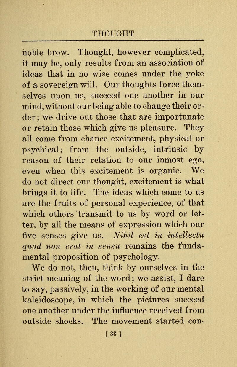 noble brow. Thought, however complicated, it may be, only results from an association of ideas that in no wise comes under the yoke of a sovereign will. Our thoughts force them- selves upon us, succeed one another in our mind, without our being able to change their or- der ; we drive out those that are importunate or retain those which give us pleasure. They all come from chance excitement, physical or psychical; from the outside, intrinsic by reason of their relation to our inmost ego, even when this excitement is organic. We do not direct our thought, excitement is what brings it to life. The ideas which come to us are the fruits of personal experience, of that which others transmit to us by word or let- ter, by all the means of expression which our five senses give us. Nihil est in intellects quod non erat in sensu remains the funda- mental proposition of psychology. We do not, then, think by ourselves in the strict meaning of the word; we assist, I dare to say, passively, in the working of our mental kaleidoscope, in which the pictures succeed one another under the influence received from outside shocks. The movement started con- [33]