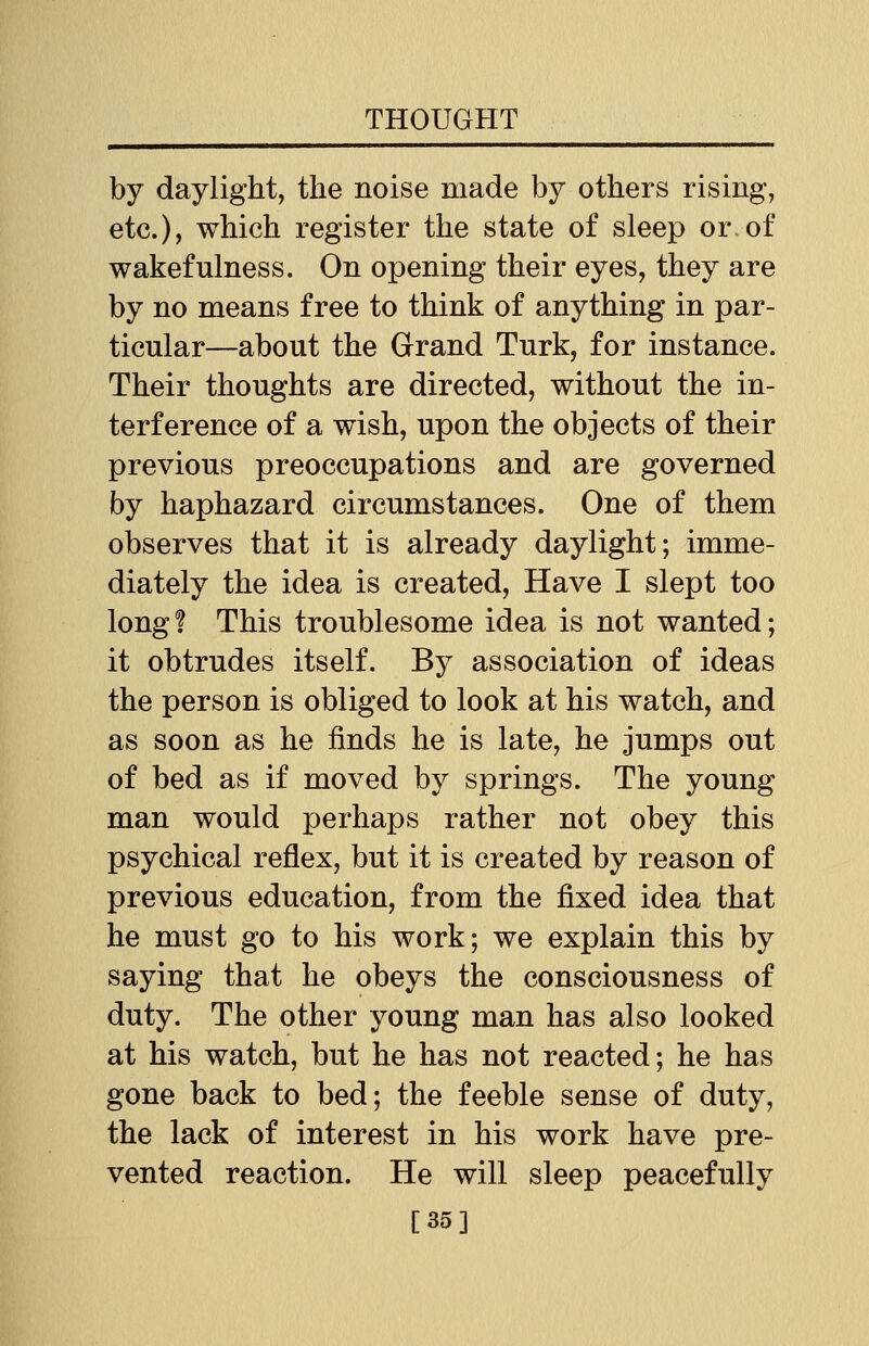 by daylight, the noise made by others rising, etc.), which register the state of sleep or of wakefulness. On opening their eyes, they are by no means free to think of anything in par- ticular—about the Grand Turk, for instance. Their thoughts are directed, without the in- terference of a wish, upon the objects of their previous preoccupations and are governed by haphazard circumstances. One of them observes that it is already daylight; imme- diately the idea is created, Have I slept too long? This troublesome idea is not wanted; it obtrudes itself. By association of ideas the person is obliged to look at his watch, and as soon as he finds he is late, he jumps out of bed as if moved by springs. The young man would perhaps rather not obey this psychical reflex, but it is created by reason of previous education, from the fixed idea that he must go to his work; we explain this by saying that he obeys the consciousness of duty. The other young man has also looked at his watch, but he has not reacted; he has gone back to bed; the feeble sense of duty, the lack of interest in his work have pre- vented reaction. He will sleep peacefully [35]