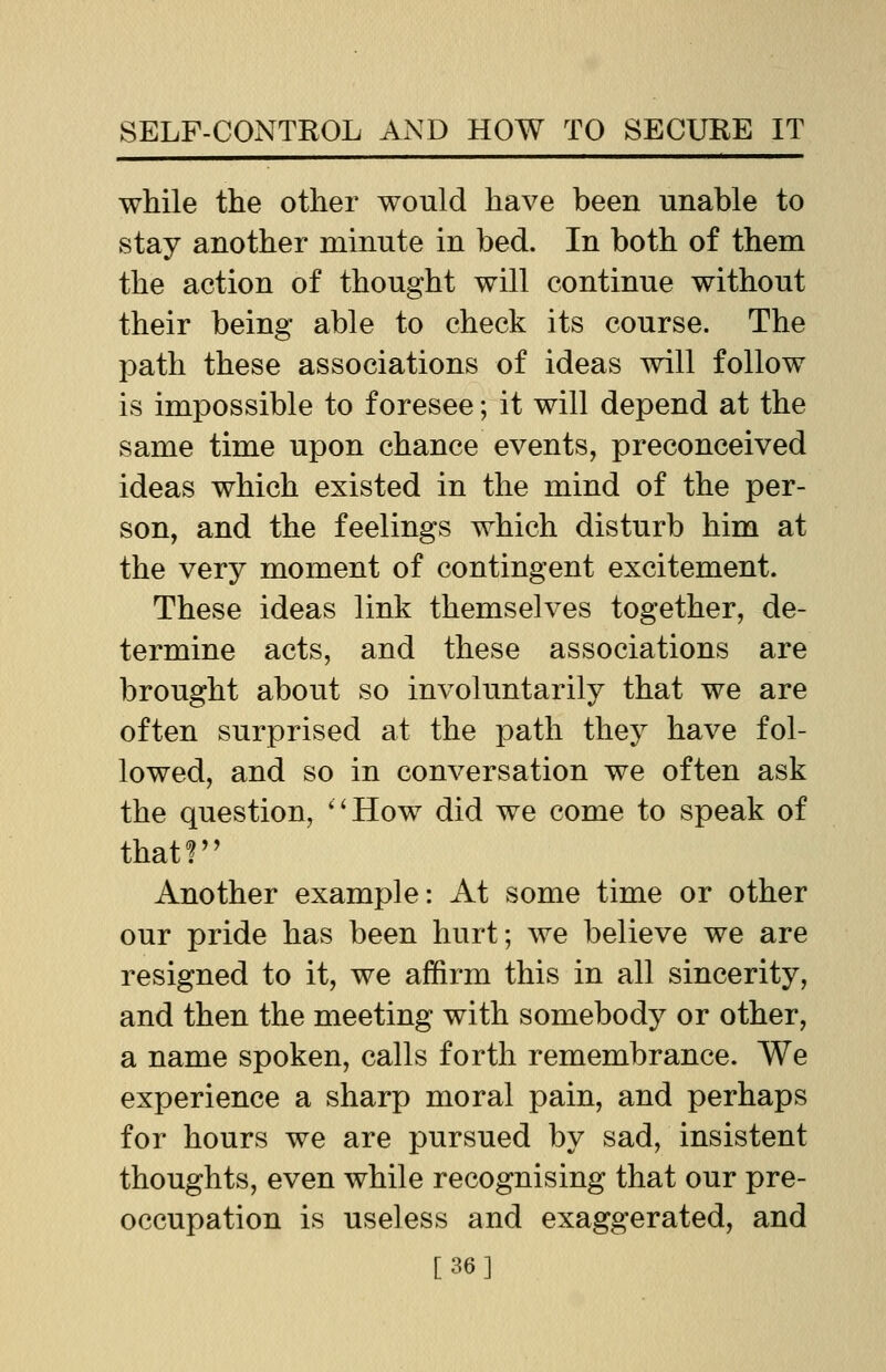 while the other would have been unable to stay another minute in bed. In both of them the action of thought will continue without their being able to check its course. The path these associations of ideas will follow is impossible to foresee; it will depend at the same time upon chance events, preconceived ideas which existed in the mind of the per- son, and the feelings which disturb him at the very moment of contingent excitement. These ideas link themselves together, de- termine acts, and these associations are brought about so involuntarily that we are often surprised at the path they have fol- lowed, and so in conversation we often ask the question, How did we come to speak of that? Another example: At some time or other our pride has been hurt; we believe we are resigned to it, we affirm this in all sincerity, and then the meeting with somebody or other, a name spoken, calls forth remembrance. We experience a sharp moral pain, and perhaps for hours we are pursued by sad, insistent thoughts, even while recognising that our pre- occupation is useless and exaggerated, and [36]