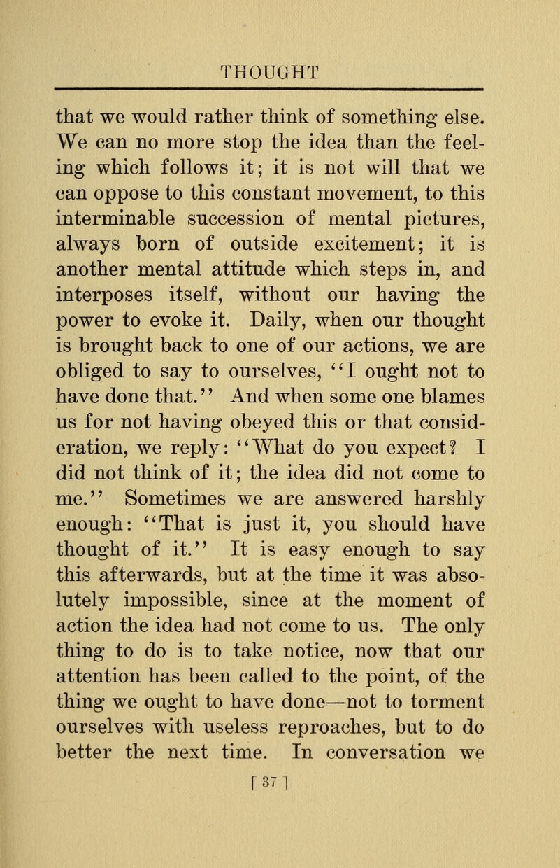 that we would rather think of something else. We can no more stop the idea than the feel- ing which follows it; it is not will that we can oppose to this constant movement, to this interminable succession of mental pictures, always born of outside excitement; it is another mental attitude which steps in, and interposes itself, without our having the power to evoke it. Daily, when our thought is brought back to one of our actions, we are obliged to say to ourselves, I ought not to have done that.'' And when some one blames us for not having obeyed this or that consid- eration, we reply: What do you expect? I did not think of it; the idea did not come to me. Sometimes we are answered harshly enough: That is just it, you should have thought of it. It is easy enough to say this afterwards, but at the time it was abso- lutely impossible, since at the moment of action the idea had not come to us. The only thing to do is to take notice, now that our attention has been called to the point, of the thing we ought to have done—not to torment ourselves with useless reproaches, but to do better the next time. In conversation we [37]