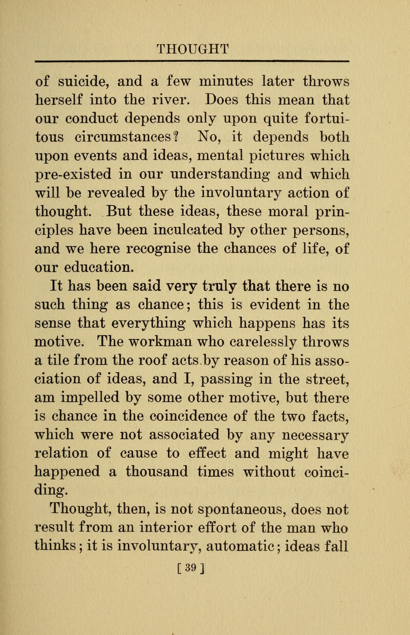 of suicide, and a few minutes later throws herself into the river. Does this mean that our conduct depends only upon quite fortui- tous circumstances? No, it depends both upon events and ideas, mental pictures which pre-existed in our understanding and which will be revealed by the involuntary action of thought. But these ideas, these moral prin- ciples have been inculcated by other persons, and we here recognise the chances of life, of our education. It has been said very truly that there is no such thing as chance; this is evident in the sense that everything which happens has its motive. The workman who carelessly throws a tile from the roof acts by reason of his asso- ciation of ideas, and I, passing in the street, am impelled by some other motive, but there is chance in the coincidence of the two facts, which were not associated by any necessary relation of cause to effect and might have happened a thousand times without coinci- ding. Thought, then, is not spontaneous, does not result from an interior effort of the man who thinks; it is involuntary, automatic; ideas fall [39]