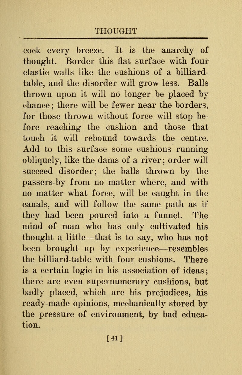 cock every breeze. It is the anarchy of thought. Border this flat surface with four elastic walls like the cushions of a billiard- table, and the disorder will grow less. Balls thrown upon it will no longer be placed by chance; there will be fewer near the borders, for those thrown without force will stop be- fore reaching the cushion and those that touch it will rebound towards the centre. Add to this surface some cushions running obliquely, like the dams of a river; order will succeed disorder; the balls thrown by the passers-by from no matter where, and with no matter what force, will be caught in the canals, and will follow the same path as if they had been poured into a funnel. The mind of man who has only cultivated his thought a little—that is to say, who has not been brought up by experience—resembles the billiard-table with four cushions. There is a certain logic in his association of ideas; there are even supernumerary cushions, but badly placed, which are his prejudices, his ready-made opinions, mechanically stored by the pressure of environment, by bad educa- tion. [41]