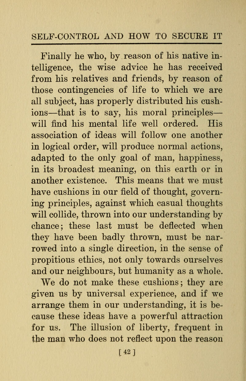 Finally he who, by reason of his native in- telligence, the wise advice he has received from his relatives and friends, by reason of those contingencies of life to which we are all subject, has properly distributed his cush- ions—that is to say, his moral principles— will find his mental life well ordered. His association of ideas will follow one another in logical order, will produce normal actions, adapted to the only goal of man, happiness, in its broadest meaning, on this earth or in another existence. This means that we must have cushions in our field of thought, govern- ing principles, against which casual thoughts will collide, thrown into our understanding by chance; these last must be deflected when they have been badly thrown, must be nar- rowed into a single direction, in the sense of propitious ethics, not only towards ourselves and our neighbours, but humanity as a whole. We do not make these cushions; they are given us by universal experience, and if we arrange them in our understanding, it is be- cause these ideas have a powerful attraction for us. The illusion of liberty, frequent in the man who does not reflect upon the reason [42]