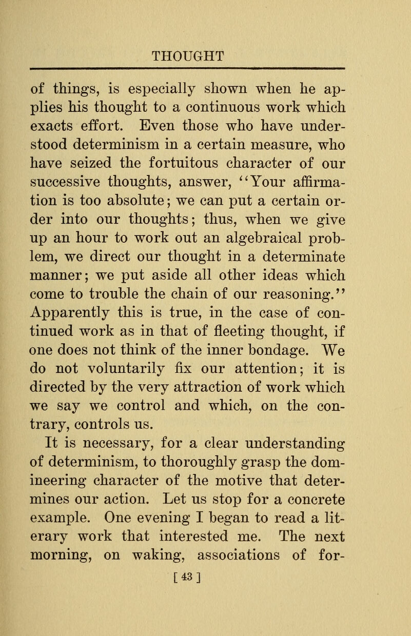 of things, is especially shown when he ap- plies his thought to a continuous work which exacts effort. Even those who have under- stood determinism in a certain measure, who have seized the fortuitous character of our successive thoughts, answer, Your affirma- tion is too absolute; we can put a certain or- der into our thoughts; thus, when we give up an hour to work out an algebraical prob- lem, we direct our thought in a determinate manner; we put aside all other ideas which come to trouble the chain of our reasoning. Apparently this is true, in the case of con- tinued work as in that of fleeting thought, if one does not think of the inner bondage. We do not voluntarily fix our attention; it is directed by the very attraction of work which we say we control and which, on the con- trary, controls us. It is necessary, for a clear understanding of determinism, to thoroughly grasp the dom- ineering character of the motive that deter- mines our action. Let us stop for a concrete example. One evening I began to read a lit- erary work that interested me. The next morning, on waking, associations of for- [43]