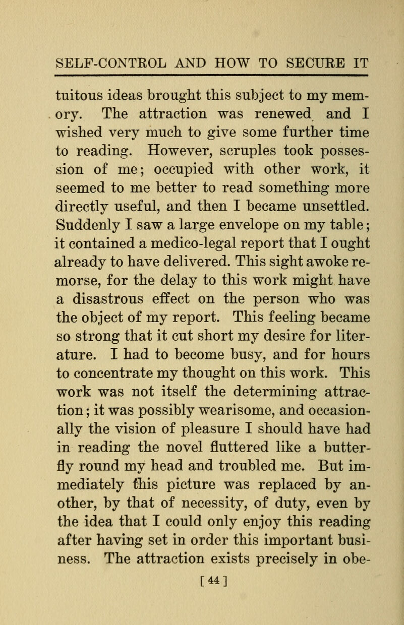 tuitous ideas brought this subject to my mem- ory. The attraction was renewed and I wished very much to give some further time to reading. However, scruples took posses- sion of me; occupied with other work, it seemed to me better to read something more directly useful, and then I became unsettled. Suddenly I saw a large envelope on my table; it contained a medico-legal report that I ought already to have delivered. This sight awoke re- morse, for the delay to this work might have a disastrous effect on the person who was the object of my report. This feeling became so strong that it cut short my desire for liter- ature. I had to become busy, and for hours to concentrate my thought on this work. This work was not itself the determining attrac- tion ; it was possibly wearisome, and occasion- ally the vision of pleasure I should have had in reading the novel fluttered like a butter- fly round my head and troubled me. But im- mediately this picture was replaced by an- other, by that of necessity, of duty, even by the idea that I could only enjoy this reading after having set in order this important busi- ness. The attraction exists precisely in obe- [44]