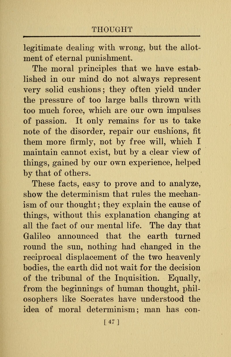 legitimate dealing with wrong, but the allot- ment of eternal punishment. The moral principles that we have estab- lished in our mind do not always represent very solid cushions; they often yield under the pressure of too large balls thrown with too much force, which are our own impulses of passion. It only remains for us to take note of the disorder, repair our cushions, fit them more firmly, not by free will, which I maintain cannot exist, but by a clear view of things, gained by our own experience, helped by that of others. These facts, easy to prove and to analyze, show the determinism that rules the mechan- ism of our thought; they explain the cause of things, without this explanation changing at all the fact of our mental life. The day that Galileo announced that the earth turned round the sun, nothing had changed in the reciprocal displacement of the two heavenly bodies, the earth did not wait for the decision of the tribunal of the Inquisition. Equally, from the beginnings of human thought, phil- osophers like Socrates have understood the idea of moral determinism; man has con- [47]