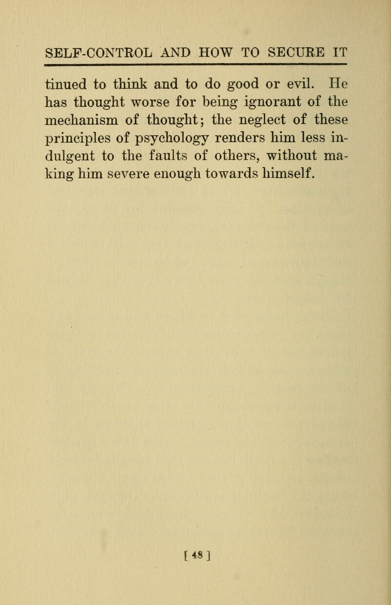 tinued to think and to do good or evil. He has thought worse for being ignorant of the mechanism of thought; the neglect of these principles of psychology renders him less in- dulgent to the faults of others, without ma- king him severe enough towards himself. [48]