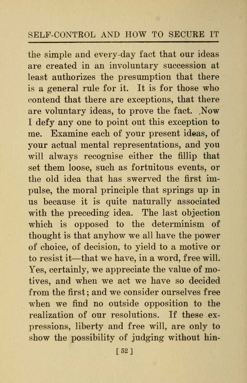 the simple and every-day fact that our ideas are created in an involuntary succession at least authorizes the presumption that there is a general rule for it. It is for those who contend that there are exceptions, that there are voluntary ideas, to prove the fact. ,Now I defy any one to point out this exception to me. Examine each of your present ideas, of your actual mental representations, and you will always recognise either the fillip that set them loose, such as fortuitous events, or the old idea that has swerved the first im- pulse, the moral principle that springs up in us because it is quite naturally associated with the preceding idea. The last objection which is opposed to the determinism of thought is that anyhow we all have the power of choice, of decision, to yield to a motive or to resist it—that we have, in a word, free will. Yes, certainly, we appreciate the value of mo- tives, and when we act we have so decided from the first; and we consider ourselves free when we find no outside opposition to the realization of our resolutions. If these ex- pressions, liberty and free will, are only to show the possibility of judging without hin- [52]