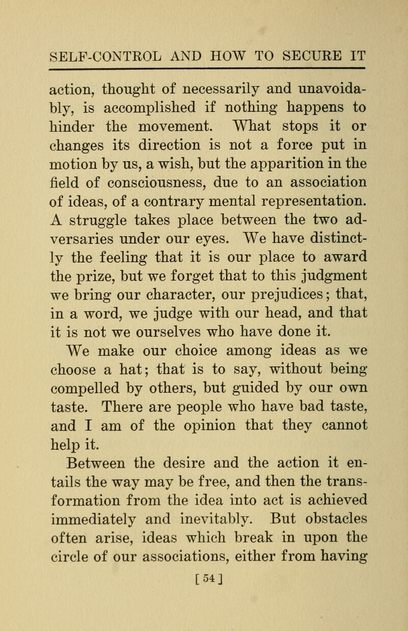 action, thought of necessarily and unavoida- bly, is accomplished if nothing happens to hinder the movement. What stops it or changes its direction is not a force put in motion by us, a wish, but the apparition in the field of consciousness, due to an association of ideas, of a contrary mental representation. A struggle takes place between the two ad- versaries under our eyes. We have distinct- ly the feeling that it is our place to award the prize, but we forget that to this judgment we bring our character, our prejudices; that, in a word, we judge with our head, and that it is not we ourselves who have done it. We make our choice among ideas as we choose a hat; that is to say, without being compelled by others, but guided by our own taste. There are people who have bad taste, and I am of the opinion that they cannot help it. Between the desire and the action it en- tails the way may be free, and then the trans- formation from the idea into act is achieved immediately and inevitably. But obstacles often arise, ideas which break in upon the circle of our associations, either from having [54]