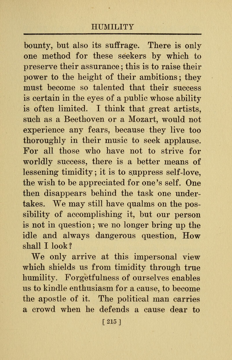 bounty, but also its suffrage. There is only one method for these seekers by which to preserve their assurance; this is to raise their power to the height of their ambitions; they must become so talented that their success is certain in the eyes of a public whose ability is often limited. I think that great artists, such as a Beethoven or a Mozart, would not experience any fears, because they live too thoroughly in their music to seek applause. For all those who have not to strive for worldly success, there is a better means of lessening timidity; it is to suppress self-love, the wish to be appreciated for one's self. One then disappears behind the task one under- takes. We may still have qualms on the pos- sibility of accomplishing it, but our person is not in question; we no longer bring up the idle and always dangerous question, How shall I look? We only arrive at this impersonal view which shields us from timidity through true humility. Forgetfulness of ourselves enables us to kindle enthusiasm for a cause, to become the apostle of it. The political man carries a crowd when he defends a cause dear to [215]