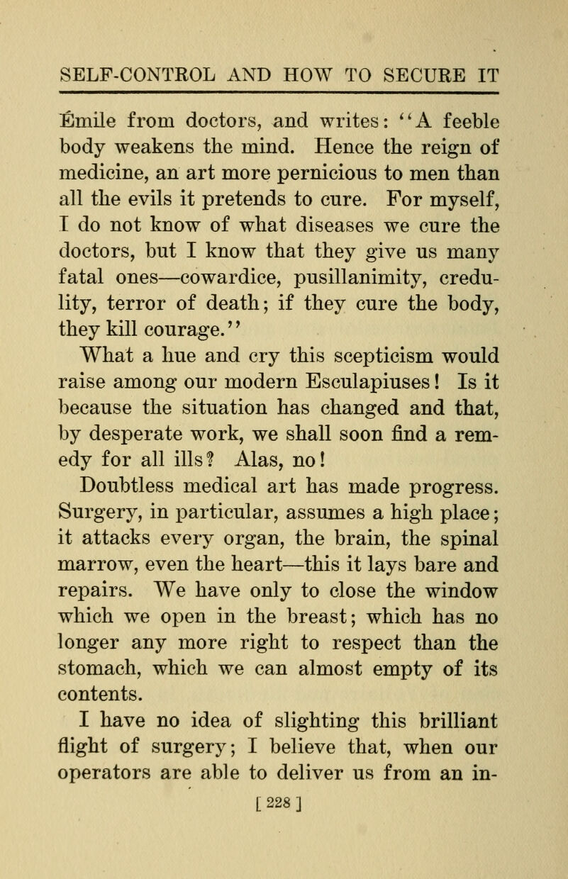 Emile from doctors, and writes: A feeble body weakens the mind. Hence the reign of medicine, an art more pernicious to men than all the evils it pretends to cure. For myself, T do not know of what diseases we cure the doctors, but I know that they give us many fatal ones—cowardice, pusillanimity, credu- lity, terror of death; if they cure the body, they kill courage.'' What a hue and cry this scepticism would raise among our modern Esculapiuses! Is it because the situation has changed and that, by desperate work, we shall soon find a rem- edy for all ills? Alas, no! Doubtless medical art has made progress. Surgery, in particular, assumes a high place; it attacks every organ, the brain, the spinal marrow, even the heart—this it lays bare and repairs. We have only to close the window which we open in the breast; which has no longer any more right to respect than the stomach, which we can almost empty of its contents. I have no idea of slighting this brilliant flight of surgery; I believe that, when our operators are able to deliver us from an in- [228]