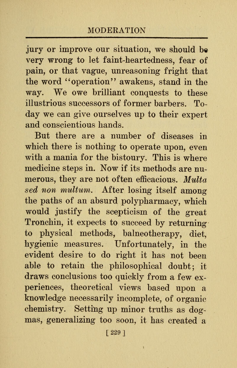 jury or improve our situation, we should be very wrong to let faint-heartedness, fear of pain, or that vague, unreasoning fright that the word operation'' awakens, stand in the way. We owe brilliant conquests to these illustrious successors of former barbers. To- day we can give ourselves up to their expert and conscientious hands. But there are a number of diseases in which there is nothing to operate upon, even with a mania for the bistoury. This is where medicine steps in. Now if its methods are nu- merous, they are not often efficacious. Mult a sed non multum. After losing itself among the paths of an absurd polypharmacy, which would justify the scepticism of the great Tronchin, it expects to succeed by returning to physical methods, balneotherapy, diet, hygienic measures. Unfortunately, in the evident desire to do right it has not been able to retain the philosophical doubt; it draws conclusions too quickly from a few ex- periences, theoretical views based upon a knowledge necessarily incomplete, of organic chemistry. Setting up minor truths as dog- mas, generalizing too soon, it has created a [229]