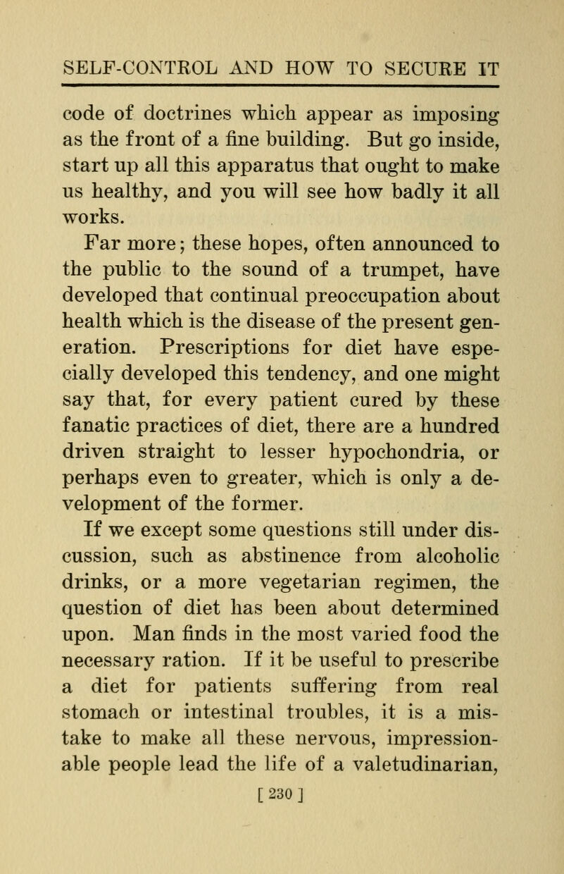 code of doctrines which appear as imposing as the front of a fine building. But go inside, start up all this apparatus that ought to make us healthy, and you will see how badly it all works. Far more; these hopes, often announced to the public to the sound of a trumpet, have developed that continual preoccupation about health which is the disease of the present gen- eration. Prescriptions for diet have espe- cially developed this tendency, and one might say that, for every patient cured by these fanatic practices of diet, there are a hundred driven straight to lesser hypochondria, or perhaps even to greater, which is only a de- velopment of the former. If we except some questions still under dis- cussion, such as abstinence from alcoholic drinks, or a more vegetarian regimen, the question of diet has been about determined upon. Man finds in the most varied food the necessary ration. If it be useful to prescribe a diet for patients suffering from real stomach or intestinal troubles, it is a mis- take to make all these nervous, impression- able people lead the life of a valetudinarian, [230]