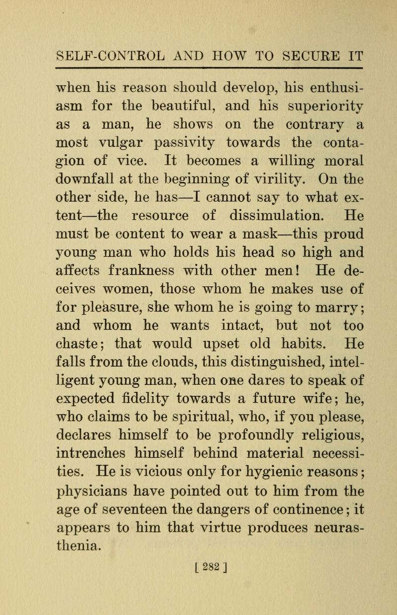 when his reason should develop, his enthusi- asm for the beautiful, and his superiority as a man, he shows on the contrary a most vulgar passivity towards the conta- gion of vice. It becomes a willing moral downfall at the beginning of virility. On the other side, he has—I cannot say to what ex- tent—the resource of dissimulation. He must be content to wear a mask—this proud young man who holds his head so high and affects frankness with other men! He de- ceives women, those whom he makes use of for pleasure, she whom he is going to marry; and whom he wants intact, but not too chaste; that would upset old habits. He falls from the clouds, this distinguished, intel- ligent young man, when one dares to speak of expected fidelity towards a future wife; he, who claims to be spiritual, who, if you please, declares himself to be profoundly religious, intrenches himself behind material necessi- ties. He is vicious only for hygienic reasons; physicians have pointed out to him from the age of seventeen the dangers of continence; it appears to him that virtue produces neuras- thenia.