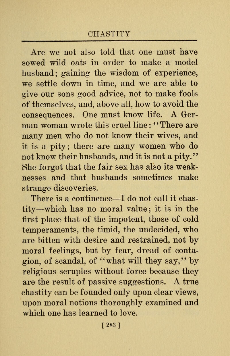 Are we not also told that one must have sowed wild oats in order to make a model husband; gaining the wisdom of experience, we settle down in time, and we are able to give our sons good advice, not to make fools of themselves, and, above all, how to avoid the consequences. One must know life. A Ger- man woman wrote this cruel line:■' There are many men who do not know their wives, and it is a pity; there are many women who do not know their husbands, and it is not a pity. She forgot that the fair sex has also its weak- nesses and that husbands sometimes make strange discoveries. There is a continence—I do not call it chas- tity—which has no moral value; it is in the first place that of the impotent, those of cold temperaments, the timid, the undecided, who are bitten with desire and restrained, not by moral feelings, but by fear, dread of conta- gion, of scandal, of what will they say, by religious scruples without force because they are the result of passive suggestions. A true chastity can be founded only upon clear views, upon moral notions thoroughly examined and which one has learned to love. [283]