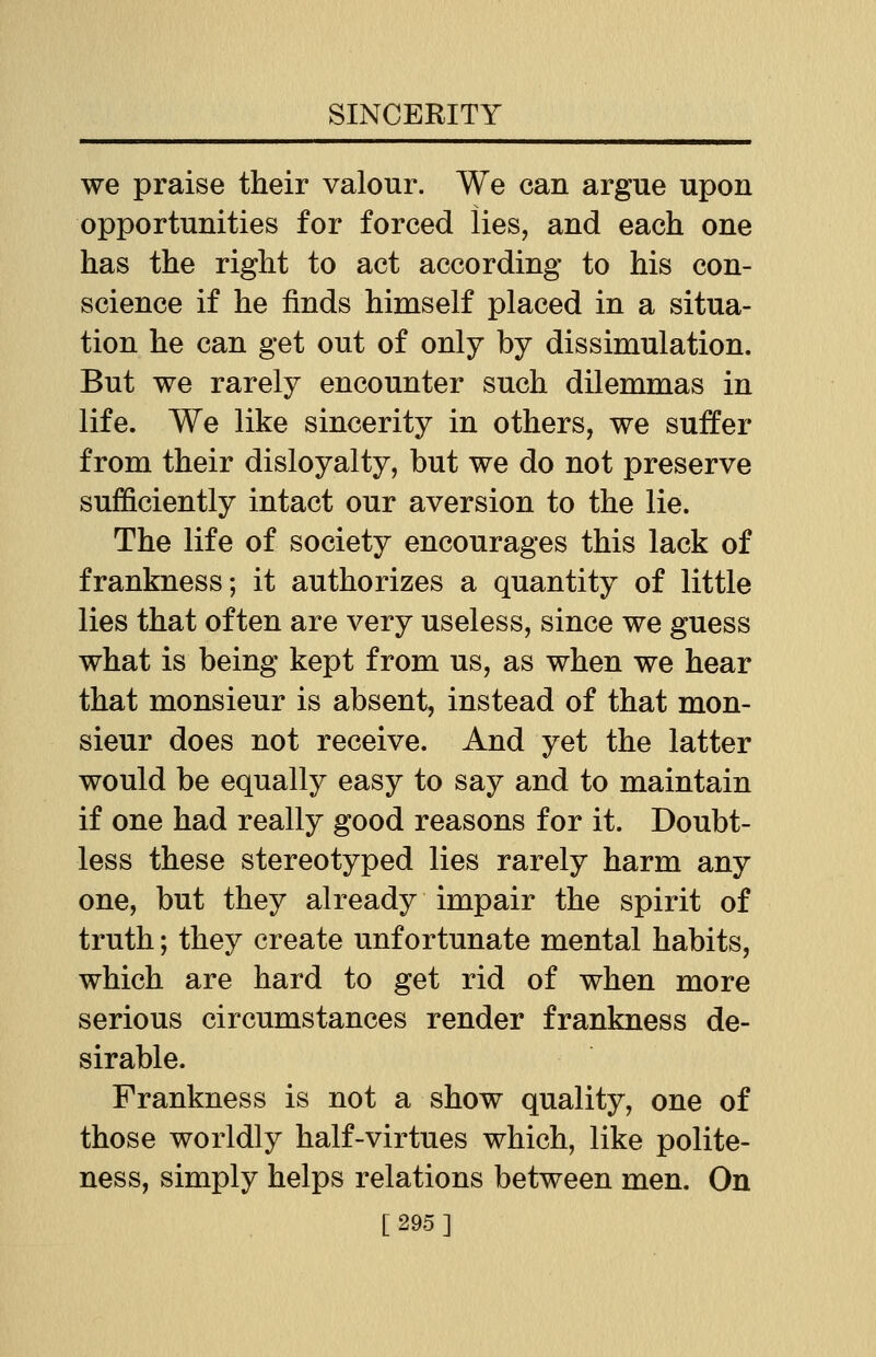 we praise their valour. We can argue upon opportunities for forced lies, and each one has the right to act according to his con- science if he finds himself placed in a situa- tion he can get out of only by dissimulation. But we rarely encounter such dilemmas in life. We like sincerity in others, we suffer from their disloyalty, but we do not preserve sufficiently intact our aversion to the lie. The life of society encourages this lack of frankness; it authorizes a quantity of little lies that often are very useless, since we guess what is being kept from us, as when we hear that monsieur is absent, instead of that mon- sieur does not receive. And yet the latter would be equally easy to say and to maintain if one had really good reasons for it. Doubt- less these stereotyped lies rarely harm any one, but they already impair the spirit of truth; they create unfortunate mental habits, which are hard to get rid of when more serious circumstances render frankness de- sirable. Frankness is not a show quality, one of those worldly half-virtues which, like polite- ness, simply helps relations between men. On [295]