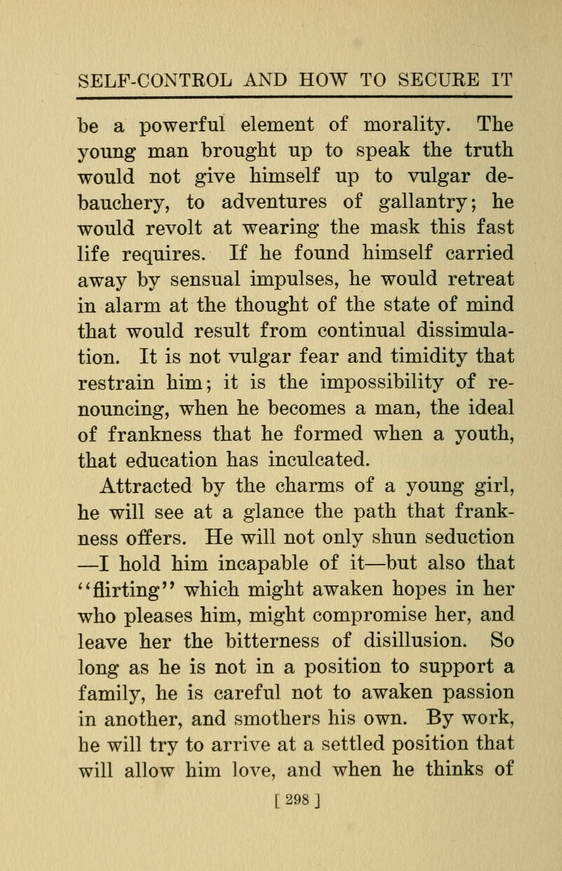 be a powerful element of morality. The young man brought up to speak the truth would not give himself up to vulgar de- bauchery, to adventures of gallantry; he would revolt at wearing the mask this fast life requires. If he found himself carried away by sensual impulses, he would retreat in alarm at the thought of the state of mind that would result from continual dissimula- tion. It is not vulgar fear and timidity that restrain him; it is the impossibility of re- nouncing, when he becomes a man, the ideal of frankness that he formed when a youth, that education has inculcated. Attracted by the charms of a young girl, he will see at a glance the path that frank- ness offers. He will not only shun seduction —I hold him incapable of it—but also that flirting'' which might awaken hopes in her who pleases him, might compromise her, and leave her the bitterness of disillusion. So long as he is not in a position to support a family, he is careful not to awaken passion in another, and smothers his own. By work, he will try to arrive at a settled position that will allow him love, and when he thinks of [298]