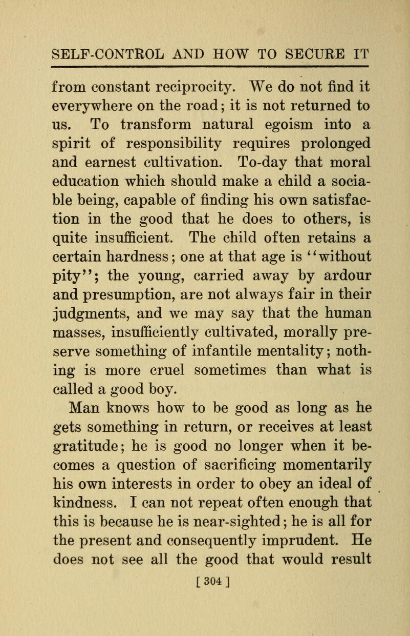 from constant reciprocity. We do not find it everywhere on the road; it is not returned to us. To transform natural egoism into a spirit of responsibility requires prolonged and earnest cultivation. To-day that moral education which should make a child a socia- ble being, capable of finding his own satisfac- tion in the good that he does to others, is quite insufficient. The child often retains a certain hardness; one at that age is without pity; the young, carried away by ardour and presumption, are not always fair in their judgments, and we may say that the human masses, insufficiently cultivated, morally pre- serve something of infantile mentality; noth- ing is more cruel sometimes than what is called a good boy. Man knows how to be good as long as he gets something in return, or receives at least gratitude; he is good no longer when it be- comes a question of sacrificing momentarily his own interests in order to obey an ideal of kindness. I can not repeat often enough that this is because he is near-sighted; he is all for the present and consequently imprudent. He does not see all the good that would result [304]