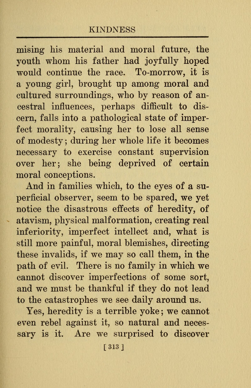 raising his material and moral future, the youth whom his father had joyfully hoped would continue the race. To-morrow, it is a young girl, brought up among moral and cultured surroundings, who by reason of an- cestral influences, perhaps difficult to dis- cern, falls into a pathological state of imper- fect morality, causing her to lose all sense of modesty; during her whole life it becomes necessary to exercise constant supervision over her; she being deprived of certain moral conceptions. And in families which, to the eyes of a su- perficial observer, seem to be spared, we yet notice the disastrous effects of heredity, of atavism, physical malformation, creating real inferiority, imperfect intellect and, what is still more painful, moral blemishes, directing these invalids, if we may so call them, in the path of evil. There is no family in which we cannot discover imperfections of some sort, and we must be thankful if they do not lead to the catastrophes we see daily around us. Yes, heredity is a terrible yoke; we cannot even rebel against it, so natural and neces- sary is it. Are we surprised to discover [313]