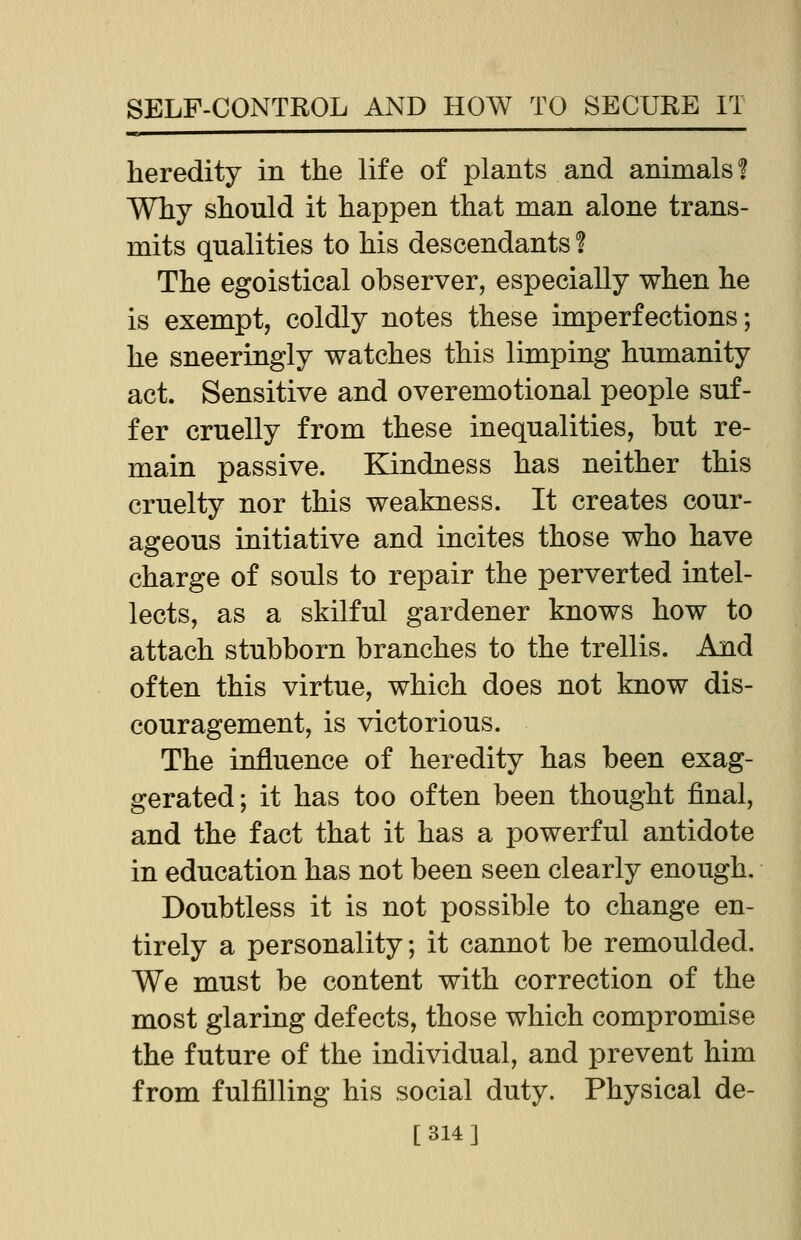 heredity in the life of plants and animals % Why should it happen that man alone trans- mits qualities to his descendants ? The egoistical observer, especially when he is exempt, coldly notes these imperfections; he sneeringly watches this limping humanity act. Sensitive and overemotional people suf- fer cruelly from these inequalities, but re- main passive. Kindness has neither this cruelty nor this weakness. It creates cour- ageous initiative and incites those who have charge of souls to repair the perverted intel- lects, as a skilful gardener knows how to attach stubborn branches to the trellis. And often this virtue, which does not know dis- couragement, is victorious. The influence of heredity has been exag- gerated; it has too often been thought final, and the fact that it has a powerful antidote in education has not been seen clearly enough. Doubtless it is not possible to change en- tirely a personality; it cannot be remoulded. We must be content with correction of the most glaring defects, those which compromise the future of the individual, and prevent him from fulfilling his social duty. Physical de- [314]