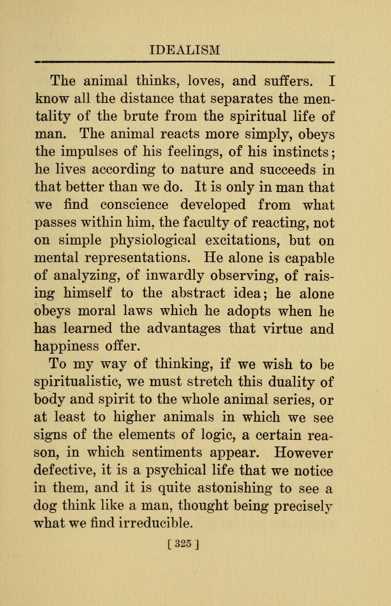 The animal thinks, loves, and suffers. I know all the distance that separates the men- tality of the brute from the spiritual life of man. The animal reacts more simply, obeys the impulses of his feelings, of his instincts; he lives according to nature and succeeds in that better than we do. It is only in man that we find conscience developed from what passes within him, the faculty of reacting, not on simple physiological excitations, but on mental representations. He alone is capable of analyzing, of inwardly observing, of rais- ing himself to the abstract idea; he alone obeys moral laws which he adopts when he has learned the advantages that virtue and happiness offer. To my way of thinking, if we wish to be spiritualistic, we must stretch this duality of body and spirit to the whole animal series, or at least to higher animals in which we see signs of the elements of logic, a certain rea- son, in which sentiments appear. However defective, it is a psychical life that we notice in them, and it is quite astonishing to see a dog think like a man, thought being precisely what we find irreducible. [325]