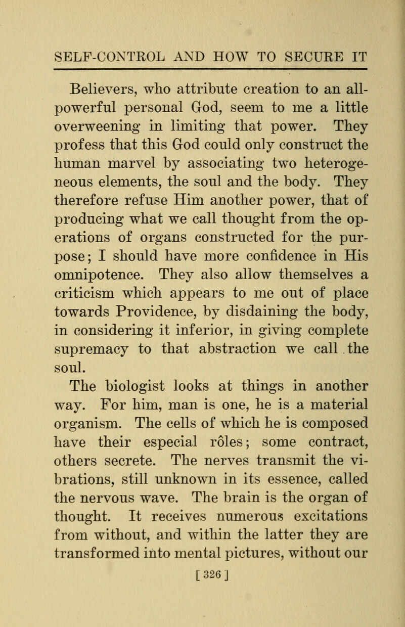 Believers, who attribute creation to an all- powerful personal God, seem to me a little overweening in limiting that power. They profess that this God could only construct the human marvel by associating two heteroge- neous elements, the soul and the body. They therefore refuse Him another power, that of producing what we call thought from the op- erations of organs constructed for the pur- pose; I should have more confidence in His omnipotence. They also allow themselves a criticism which appears to me out of place towards Providence, by disdaining the body, in considering it inferior, in giving complete supremacy to that abstraction we call the soul. The biologist looks at things in another way. For him, man is one, he is a material organism. The cells of which he is composed have their especial roles; some contract, others secrete. The nerves transmit the vi- brations, still unknown in its essence, called the nervous wave. The brain is the organ of thought. It receives numerous excitations from without, and within the latter they are transformed into mental pictures, without our [326]