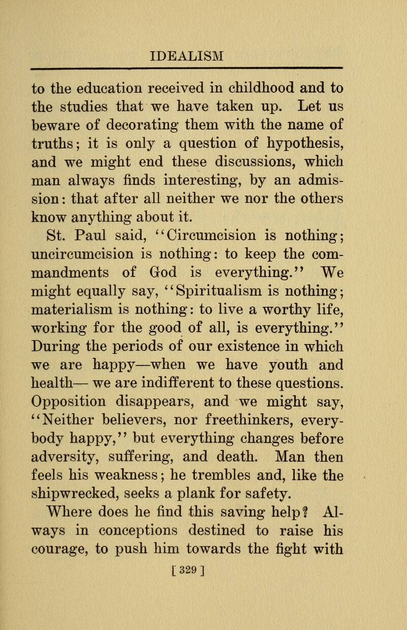 to the education received in childhood and to the studies that we have taken up. Let us beware of decorating them with the name of truths; it is only a question of hypothesis, and we might end these discussions, which man always finds interesting, by an admis- sion : that after all neither we nor the others know anything about it. St. Paul said, Circumcision is nothing; uncircumcision is nothing: to keep the com- mandments of God is everything.'' We might equally say, ' * Spiritualism is nothing; materialism is nothing: to live a worthy life, working for the good of all, is everything.'' During the periods of our existence in which we are happy—when we have youth and health— we are indifferent to these questions. Opposition disappears, and we might say, Neither believers, nor freethinkers, every- body happy,'' but everything changes before adversity, suffering, and death. Man then feels his weakness; he trembles and, like the shipwrecked, seeks a plank for safety. Where does he find this saving help? Al- ways in conceptions destined to raise his courage, to push him towards the fight with [329]