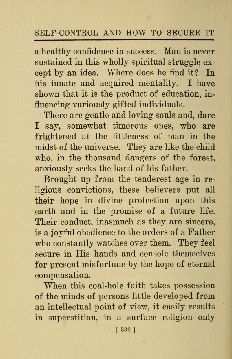 a healthy confidence in success. Man is never sustained in this wholly spiritual struggle ex- cept by an idea. Where does he find it? In his innate and acquired mentality. I have shown that it is the product of education, in- fluencing variously gifted individuals. There are gentle and loving souls and, dare I say, somewhat timorous ones, who are frightened at the littleness of man in the midst of the universe. They are like the child who, in the thousand dangers of the forest, anxiously seeks the hand of his father. Brought up from the tenderest age in re- ligious convictions, these believers put all their hope in divine protection upon this earth and in the promise of a future life. Their conduct, inasmuch as they are sincere, is a joyful obedience to the orders of a Father who constantly watches over them. They feel secure in His hands and console themselves for present misfortune by the hope of eternal compensation. When this coal-hole faith takes possession of the minds of persons little developed from an intellectual point of view, it easily results in superstition, in a surface religion only