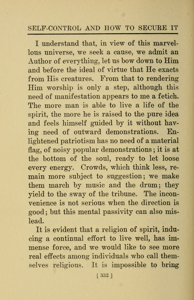 I understand that, in view of this marvel- lous universe, we seek a cause, we admit an Author of everything, let us bow down to Him and before the ideal of virtue that He exacts from His creatures. From that to rendering Him worship is only a step, although this need of manifestation appears to me a fetich. The more man is able to live a life of the spirit, the more he is raised to the pure idea and feels himself guided by it without hav- ing need of outward demonstrations. En- lightened patriotism has no need of a material flag, of noisy popular demonstrations; it is at the bottom of the soul, ready to let loose every energy. Crowds, which think less, re- main more subject to suggestion; we make them march by music and the drum; they yield to the sway of the tribune. The incon- venience is not serious when the direction is good; but this mental passivity can also mis- lead. It is evident that a religion of spirit, indu- cing a continual effort to live well, has im- mense force, and we would like to see more real effects among individuals who call them- selves religious. It is impossible to bring |_332]