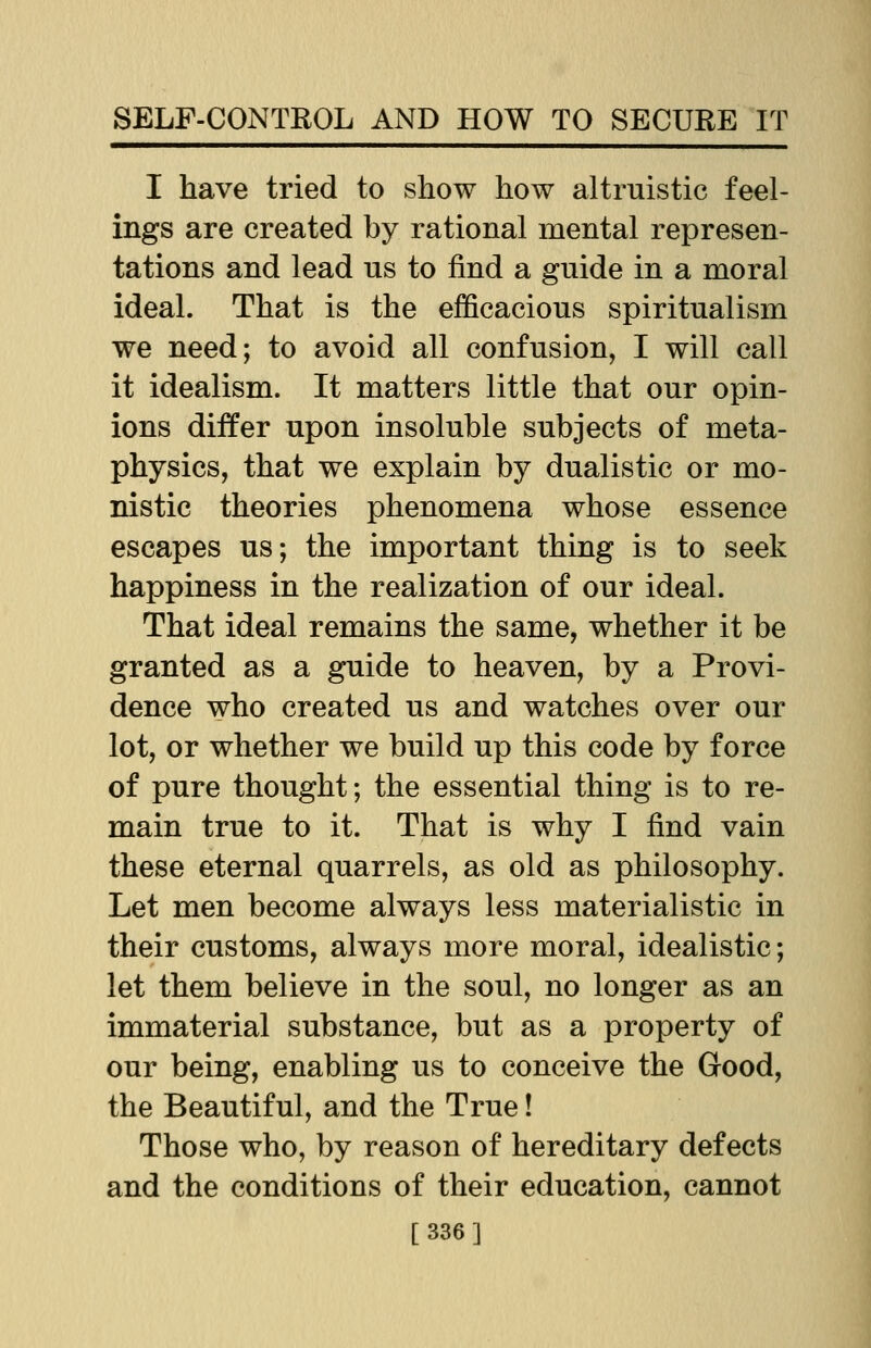 I have tried to show how altruistic feel- ings are created by rational mental represen- tations and lead us to find a guide in a moral ideal. That is the efficacious spiritualism we need; to avoid all confusion, I will call it idealism. It matters little that our opin- ions differ upon insoluble subjects of meta- physics, that we explain by dualistic or mo- nistic theories phenomena whose essence escapes us; the important thing is to seek happiness in the realization of our ideal. That ideal remains the same, whether it be granted as a guide to heaven, by a Provi- dence who created us and watches over our lot, or whether we build up this code by force of pure thought; the essential thing is to re- main true to it. That is why I find vain these eternal quarrels, as old as philosophy. Let men become always less materialistic in their customs, always more moral, idealistic; let them believe in the soul, no longer as an immaterial substance, but as a property of our being, enabling us to conceive the Good, the Beautiful, and the True! Those who, by reason of hereditary defects and the conditions of their education, cannot [336]