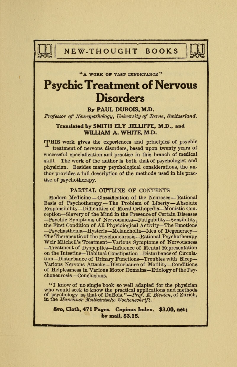 A WORK OP VAST IMPORTANCE Psychic Treatment of Nervous Disorders By PAUL DUBOIS, M.D. Professor of Neuropathology, University of Berne, Switzerland. Translated by SMITH ELY JELUFFE, M.D., and WILLIAM A. WHITE, M.D. rpHIS work gives the experiences and principles of psychic treatment of nervous disorders, hased upon twenty years of successful specialization and practise in this branch of medical skill. The work of the author is both that of psychologist and physician. Besides many psychological considerations, the au- thor provides a full description of the methods used in his prac- tise of psychotherapy. PARTIAL OT7TLINE OP CONTENTS Modern Medicine—Classification of the Neuroses—Rational Basis of Psychotherapy—The Problem of Liberty — Absolute Responsibility—Difficulties of Moral Orthopedia—Monistic Con- ception—Slavery of the Mind in the Presence of Certain Diseases —Psychic Symptoms of Nervousness—Fatigability—Sensibility, the First Condition of All Physiological Activity—The Emotions —Psychasthenia—Hysteria—Melancholia—Idea of Degeneracy— The Therapeutic of the Psychoneurosis—Rational Psychotherapy Weir Mitchell's Treatment—Various Symptoms of Nervousness —Treatment of Dyspeptics—Influence of Mental Representation on the Intestine—Habitual Constipation—Disturbance of Circula- tion—Disturbance of Urinary Functions—Troubles with Sleep— Various Nervous Attacks—Disturbance of Motility—Conditions of Helplessness in Various Motor Domains—Etiology of the Psy- choneurosis —Conclusions.  I know of no single book so well adapted for the physician who would seek to know the practical applications and methods of psychology as that of DuBois.—Prof. U. Bleulen, of Zurich, in the Munchner Medizinische Wochenschrift. 8vo, Cloth, 471 Pages. Copious Index. $3.00, net; by mail, $3.15.