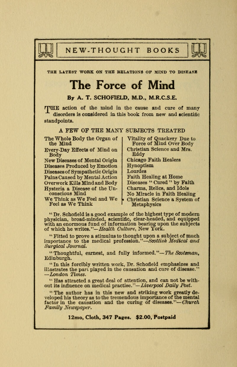 g^ THE LATEST WORK ON THE RELATIONS OF MIND TO DISEASE The Force of Mind By A. T. SCHOFIELD. M.D., M.R.C.S.E. rpHE action of the mind in the cause and cure of many disorders is considered in this hook from new and scientific standpoints. A FEW OF THE MANY SUBJECTS TREATED The Whole Body the Organ of the Mind Every-Day Effects of Mind on Body New Diseases of Mental Origin Diseases Produced by Emotion Diseases of Sympathetic Origin Pains Caused by Mental Action Overwork Kills Mind and Body Hysteria a Disease of the Un- conscious Mind We Think as We Feel and We Feel as We Think Vitality of Quackery Due to Force of Mind Over Body Christian Science and Mrs. Eddy Chicago Faith Healers Hynoptism Lourdes Faith Healing at Home Diseases  Cured  by Faith Charms, Relics, and Idols No Miracle in Faith Healing Christian Science a System of Metaphysics  Dr. Schofield is a good example of the highest type of modern physician, broad-minded, scientific, clear-headed, and equipped with an enormous fund of information bearing upon the subjects of which he writes.—Health Culture, New York.  Fitted to prove a stimulus to thought upon a subject of much importance to the medical profession.—Scottish Medical and Surgical Journal. Thoughtful, earnest, and fully informed.— The Scotsman, Edinburgh.  In this forcibly written work, Dr. Schofield emphasizes and illastrates the pan played in the causation and cure of disease. —London Times.  Has attracted a great deal of attention, and can not be with- out its influence on medical practise.—Liverpool Daily Post.  The author has in this new and striking work greatly de- veloped his theory as to the tremendous importance of the mental factor in the causation and the caring of diseases.— Church Family Newspaper.