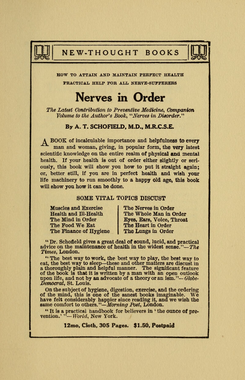 HOW TO ATTAIN AND MAINTAIN PERFECT HEALTH PRACTICAL HELP FOR ALL NERVE-SUFFERERS Nerves in Order The Latest Contribution to Preventive Medicine, Companion Volume to the Author's Book, Nerves in Disorder.'1'' By A. T. SCHOFIELD, M.D., M.R.C.S.E. A BOOK of incalculable importance and helpfulness to every man and woman, giving, in popular form, the very latest scientific knowledge on the entire realm of physical and mental health. If your health is out of order either slightly or seri- ously, this book will show you how to put it straight again; or, better still, if you are in perfect health and wish your life machinery to run smoothly to a happy old age, this book will show you how it can be done. SOME VITAL TOPICS DISCUST Muscles and Exercise Health and Ill-Health The Mind in Order The Pood We Eat The Finance of Hygiene The Nerves in Order The Whole Man in Order Eyes, Ears, Voice, Throat The Heart in Order The Lungs in Order  Dr. Schofield gives a great deal of sound, lucid, and practical advice on the maintenance of health in the widest sense.—The Times, London.  The best way to work, the best way to play, the best way to eat, the best way to sleep—these and other matters are discust in a thoroughly plain and helpful manner. The significant feature of the book is that it is written by a man with an open outlook upon life, and not by an advocate of a theory or an ism.— Globe- Democrat, St. Louis. On the subject of hygiene, digestion, exercise, and the ordering of the mind, this is one of the sanest books imaginable. We have felt considerably happier since reading it, and we wish the same comfort to others.—Morning Post, London.  It is a practical handbook for believerB in ' the ounce of pre- vention.1 —World, New York.