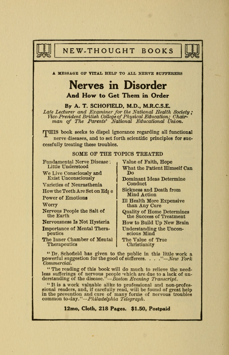 A MESSAGE OP VITAL HELP TO ALL NEKVE 8UPPEREBS Nerves in Disorder And How to Get Them in Order By A. T. SCHOFIELD, M.D., M.R.C.S.E. Late Lecturer and Examiner for the National Health Society ; Vice-President British College oj'Physical Education; Chair- man of The Parents^ National Educational Union. rpHIS book seeks to dispel ignorance regarding all functional nerve diseases, and to set forth scientific principles for suc- cessfully treating these troubles. SOME OF THE TOPICS TREATED Fundamental Nerve Disease; Little Understood We Live Consciously and Exist Unconsciously Varieties of Neurasthenia How the Teeth Are Set on Edj e Power of Emotions Worry Nervous People the Salt of the Earth Nervousness Is Not Hysteria Importance of Mental Thera- peutics The Inner Chamber of Mental Therapeutics Value of Faith, Hope What the Patient Himself Can Do Dominant Ideas Determine Conduct Sickness and Death from Mind Action Dl Health More Expensive than Any Cure Quality of Home Determines the Success of Treatment How to Build Up New Brain Understanding the Uncon- scious Mind The Value of True Christianity 14 Dr. Schofield has given to the public in this little work a powerful suggestion for the good of sufferers. . . .—New York Commercial.  The reading of this book will do much to relieve the need- less sufferings of nervous people which are due to a lack of un- derstanding of the disease.—Boston Evening Transcript.  It is a work valuable alike to professional and non-profes- sional readers, and, if carefully read, will be found of great help in the prevention and cure of many forms of nervous troubles common to-day.—Philadelphia Telegraph.