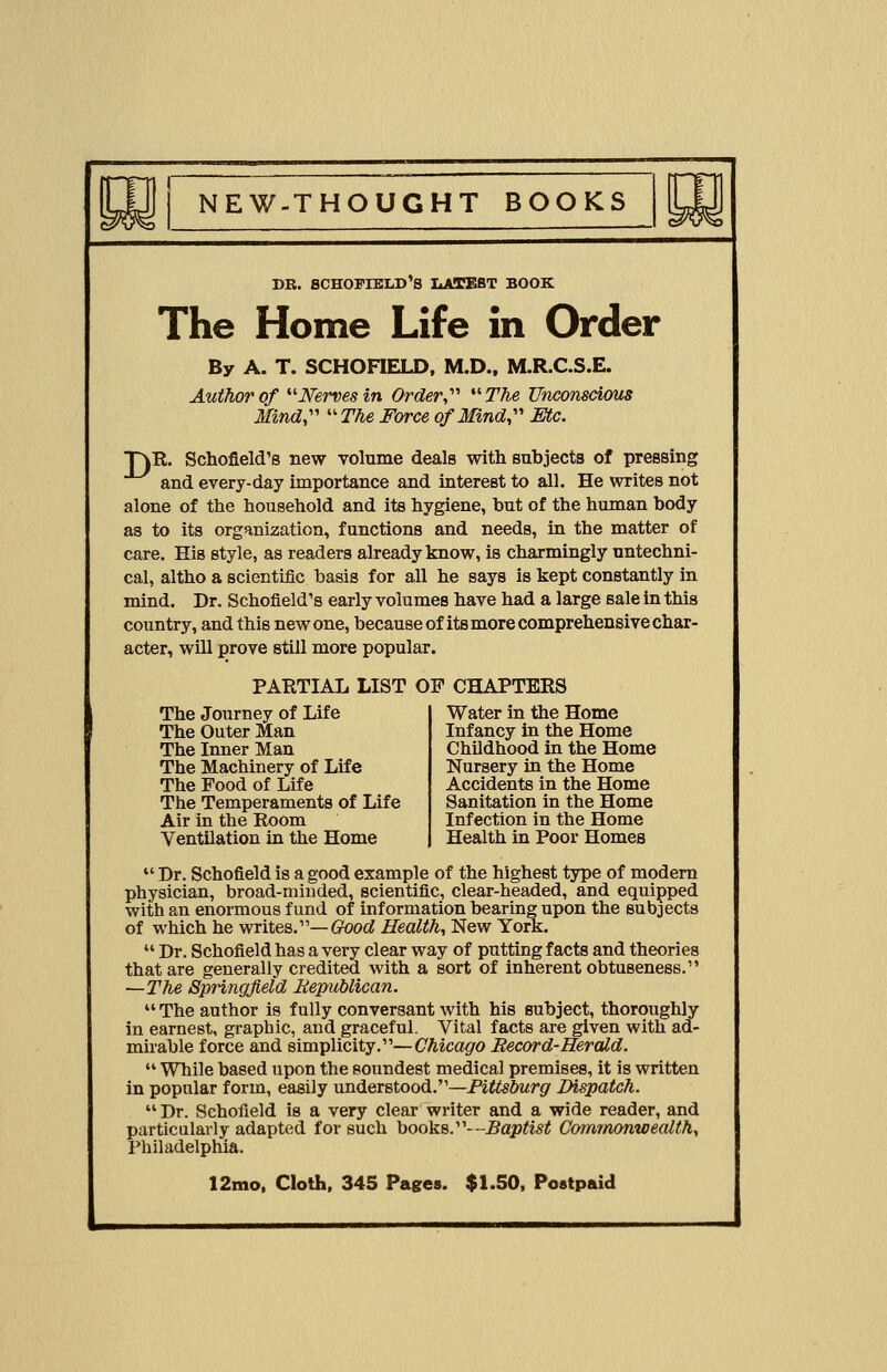 DB. SCHOFIKLD'S LATEST BOOK The Home Life in Order By A. T. SCHOFIELD, M.D., M.R.C.S.E. Author of Nerves in Order,'1'' The Unconscious Mind, The Force of Mind, Etc. T)R. Schofield's new volume deals with subjects of pressing and every-day importance and interest to all. He writes not alone of the household and its hygiene, but of the human body as to its organization, functions and needs, in the matter of care. His style, as readers already know, is charmingly untechni- cal, altho a scientific basis for all he says is kept constantly in mind. Dr. Schofield's early volumes have had a large sale in this country, and this new one, because of its more comprehensive char- acter, will prove still more popular. PARTIAL LIST OF CHAPTERS The Journey of Life The Outer Man The Inner Man The Machinery of Life The Food of Life The Temperaments of Life Air in the Room Ventilation in the Home Water in the Home Infancy in the Home Childhood in the Home Nursery in the Home Accidents in the Home Sanitation in the Home Infection in the Home Health in Poor Homes  Dr. Schofield is a good example of the highest type of modern physician, broad-minded, scientific, clear-headed, and equipped with an enormous fund of information bearing upon the subjects of which he writes.— Good Health, New York.  Dr. Schofield has a very clear way of putting facts and theories that are generally credited with a sort of inherent obtuseness. —The Springfield Republican.  The author is fully conversant with his subject, thoroughly in earnest, graphic, and graceful. Vital facts are given with ad- mirable force and simplicity.—Chicago Record-Herald.  While based upon the soundest medical premises, it is written in popular form, easily understood.—Pittsburg Dispatch.  Dr. Schofield is a very clear writer and a wide reader, and particularly adapted for such books.—Baptist Commonwealth, Philadelphia.