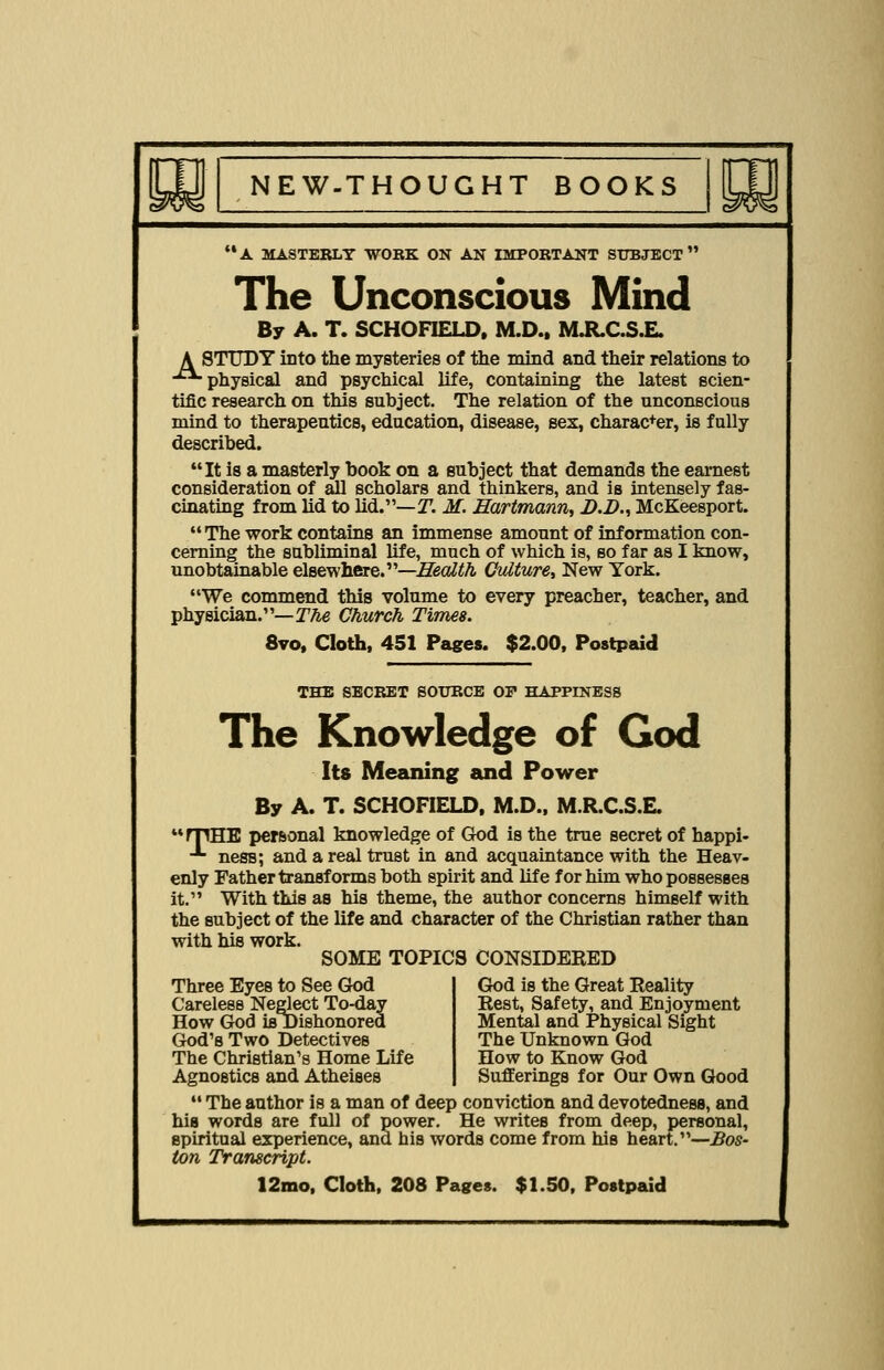 A MASTEBLY WOBK ON AN IMPOBTANT SUBJECT The Unconscious Mind By A. T. SCHOFIELD. M.D.. MJR.C.S.E. A STUDT into the mysteries of the mind and their relations to ■■physical and psychical life, containing the latest scien- tific research on this subject. The relation of the unconscious mind to therapeutics, education, disease, sex, charac+er, is fully described. It is a masterly book on a subject that demands the earnest consideration of all scholars and thinkers, and is intensely fas- cinating from lid to lid.—T. M. Hartmann, D.D., McKeesport. The work contains an immense amount of information con- cerning the subliminal life, much of which is, so far as I know, unobtainable elsewhere.—Health Culture, New York. We commend this volume to every preacher, teacher, and physician.—2%e Church Times. 8vo, Cloth, 451 Pages. $2.00, Postpaid THE SECRET SOUBCE OP HAPPINESS The Knowledge of God Its Meaning and Power By A. T. SCHOFIELD, M.D., M.R.C.S.E. rpHE personal knowledge of God is the true secret of happi- ■*■ ness; and a real trust in and acquaintance with the Heav- enly Father transforms both spirit and life for him who possesses it. With this as his theme, the author concerns himself with the subject of the life and character of the Christian rather than with his work. SOME TOPICS CONSIDERED God is the Great Reality Rest, Safety, and Enjoyment Mental and Physical Sight The Unknown God How to Know God Three Eyes to See God Careless Neglect To-day How God is Dishonored God's Two Detectives The Christian's Home Life Agnostics and Atheises Sufferings for Our Own Good  The author is a man of deep conviction and devotedness, and his words are full of power. He writes from deep, personal, spiritual experience, and his words come from his heart.—Bos- ton Transcript.