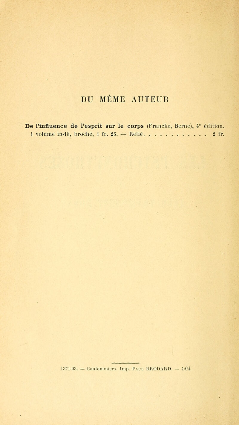 DU MEME AUTEUR De l'influence de l'esprit sur le corps (Francke, Berne), 4° édition. 1 volume in-18, broché, 1 fr. 2o. — Relié 2 fr. 1371-03. — Coulommiers. Imp Paul BRODARD. — 441.