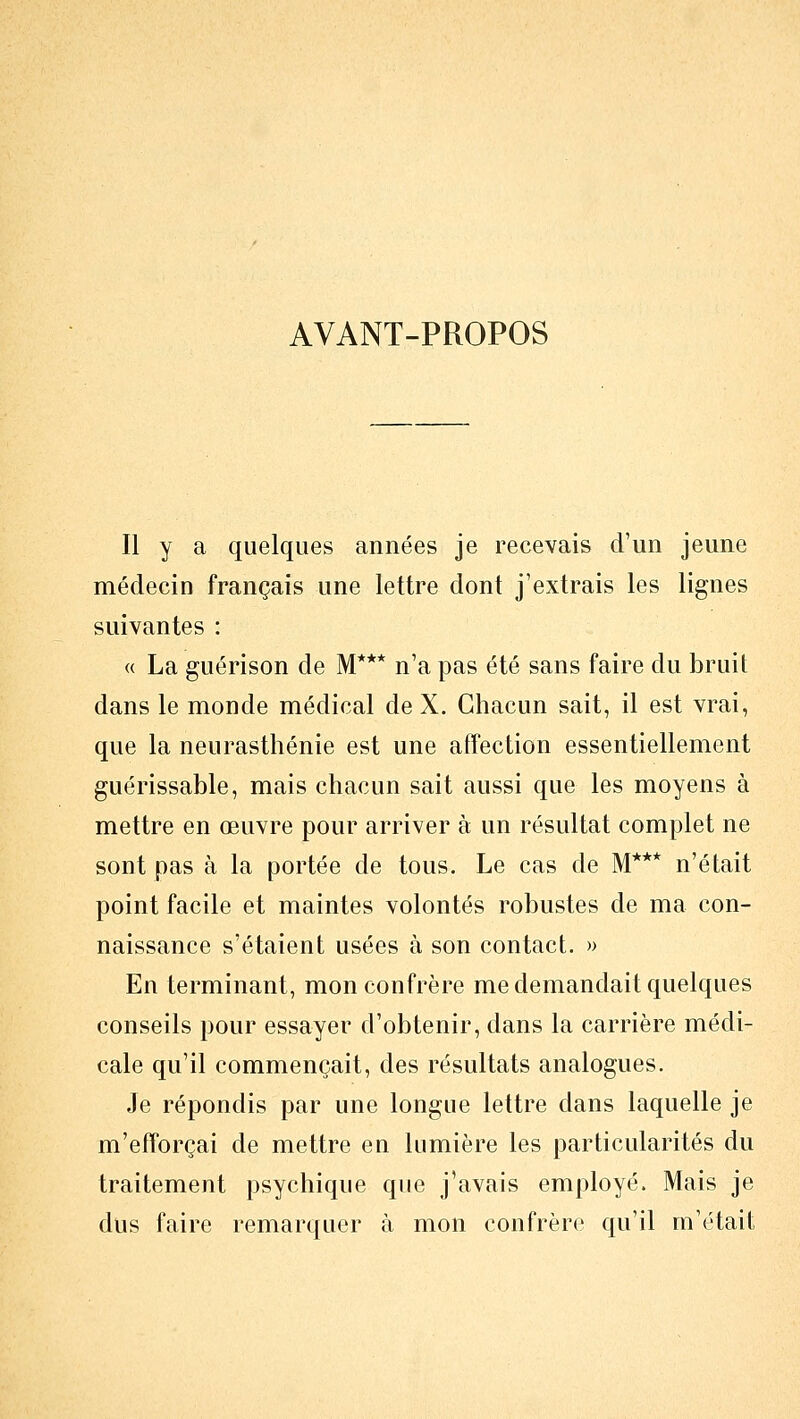 AVANT-PROPOS Il y a quelques années je recevais d'un jeune médecin français une lettre dont j'extrais les lignes suivantes : « La guérison de M*** n'a pas été sans faire du bruit dans le monde médical de X. Chacun sait, il est vrai, que la neurasthénie est une affection essentiellement guérissable, mais chacun sait aussi que les moyens à mettre en œuvre pour arriver à un résultat complet ne sont pas à la portée de tous. Le cas de M*** n'était point facile et maintes volontés robustes de ma con- naissance s'étaient usées à son contact. » En terminant, mon confrère me demandait quelques conseils pour essayer d'obtenir, dans la carrière médi- cale qu'il commençait, des résultats analogues. Je répondis par une longue lettre dans laquelle je m'efforçai de mettre en lumière les particularités du traitement psychique que j'avais employé. Mais je dus faire remarquer à mon confrère qu'il m'était