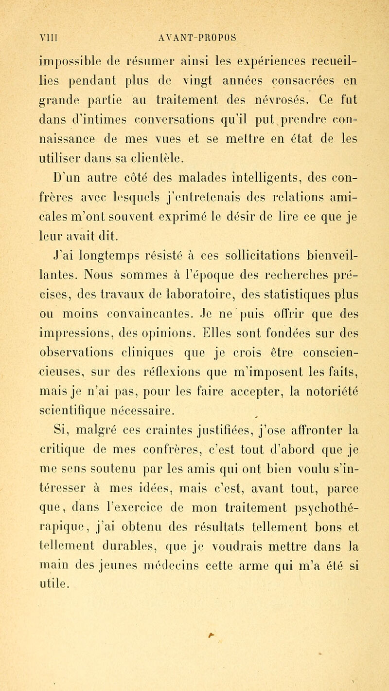 impossible de résumer ainsi les expériences recueil- lies pendant plus de vingt années consacrées en grande partie au traitement des névrosés. Ce fut dans d'intimes conversations qu'il put prendre con- naissance de mes vues et se mettre en état de les utiliser dans sa clientèle. D'un autre côté des malades intelligents, des con- frères avec lesquels j'entretenais des relations ami- cales m'ont souvent exprimé le désir de lire ce que je leur avait dit. J'ai longtemps résisté à ces sollicitations bienveil- lantes. Nous sommes à l'époque des recherches pré- cises, des travaux de laboratoire, des statistiques plus ou moins convaincantes. Je ne puis offrir que des impressions, des opinions. Elles sont fondées sur des observations cliniques que je crois être conscien- cieuses, sur des réflexions que m'imposent les faits, mais je n'ai pas, pour les faire accepter, la notoriété scientifique nécessaire. Si, malgré ces craintes justifiées, j'ose affronter la critique de mes confrères, c'est tout d'abord que je me sens soutenu par les amis qui ont bien voulu s'in- téresser à mes idées, mais c'est, avant tout, parce que, dans l'exercice de mon traitement psychothé- rapique, j'ai obtenu des résultats tellement bons et tellement durables, que je voudrais mettre dans la main des jeunes médecins cette arme qui m'a été si utile.