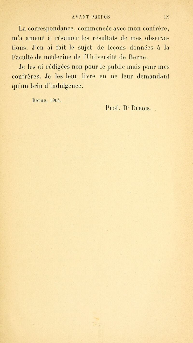 La correspondance, commencée avec mon confrère, m'a amené à résumer les résultats de mes observa- tions. J'en ai fait le sujet de leçons données à la Faculté de médecine de l'Université de Berne. Je les ai rédigées non pour le public mais pour mes confrères. Je les leur livre en ne leur demandant qu'un brin d'indulgence. Berne, 1904. Prof. D' Dubois. .