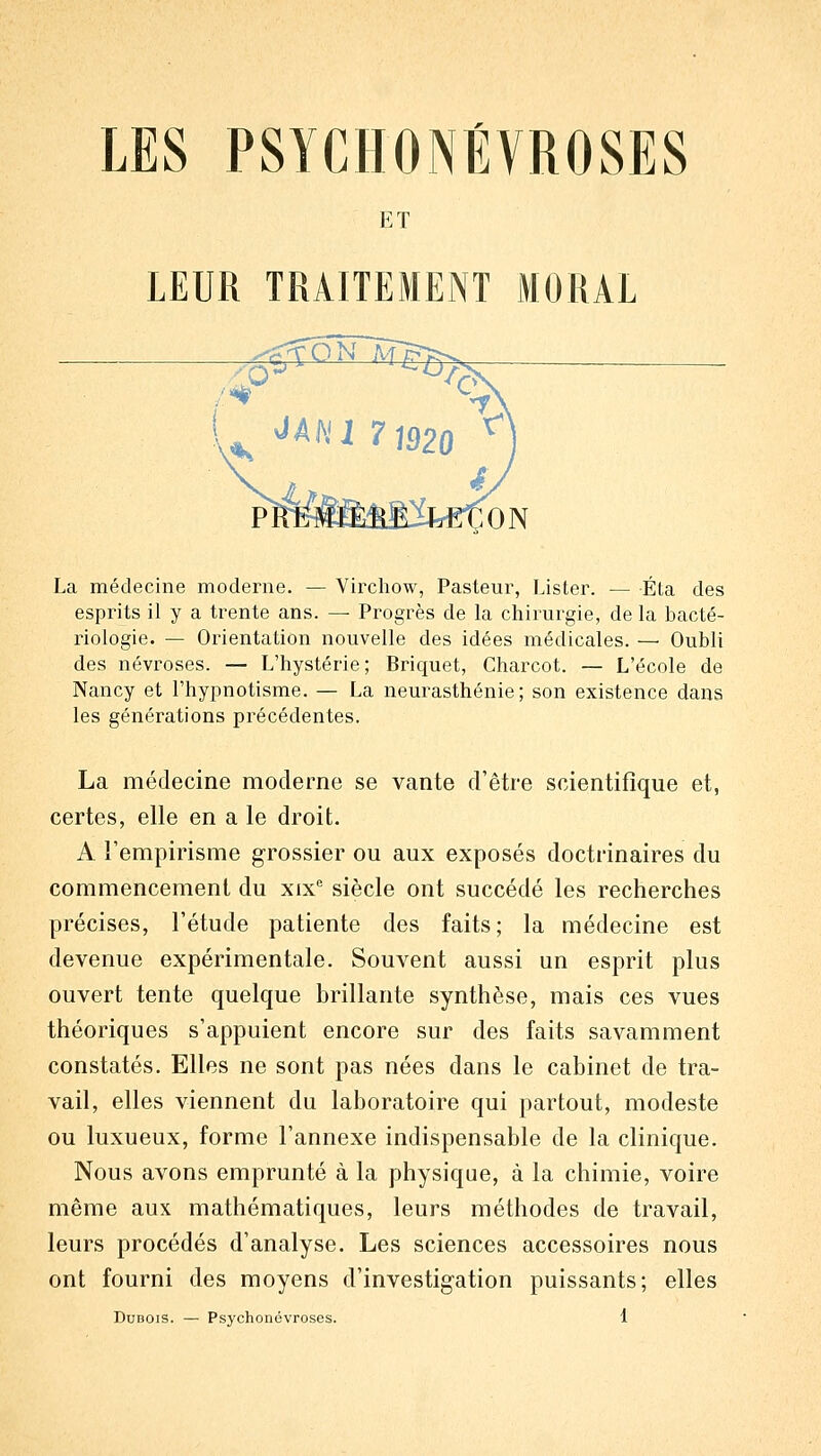 LES PSYCHONEVROSES ET LEUR TRAITEMENT MORAL La médecine moderne. — Vii^chow, Pasteur, Lister. — Éta des esprits il y a trente ans. — Progrès de la chirurgie, de la bacté- riologie. — Orientation nouvelle des idées médicales. — Oubli des névroses. — L'hystérie; Briquet, Charcot. — L'école de Nancy et l'hypnotisme. — La neurasthénie; son existence dans les générations précédentes. La médecine moderne se vante d'être scientifique et, certes, elle en a le droit. A l'empirisme grossier ou aux exposés doctrinaires du commencement du xix siècle ont succédé les recherches précises, l'étude patiente des faits; la médecine est devenue expérimentale. Souvent aussi un esprit plus ouvert tente quelque brillante synthèse, mais ces vues théoriques s'appuient encore sur des faits savamment constatés. Elles ne sont pas nées dans le cabinet de tra- vail, elles viennent du laboratoire qui partout, modeste ou luxueux, forme l'annexe indispensable de la clinique. Nous avons emprunté à la physique, à la chimie, voire même aux mathématiques, leurs méthodes de travail, leurs procédés d'analyse. Les sciences accessoires nous ont fourni des moyens d'investigation puissants; elles