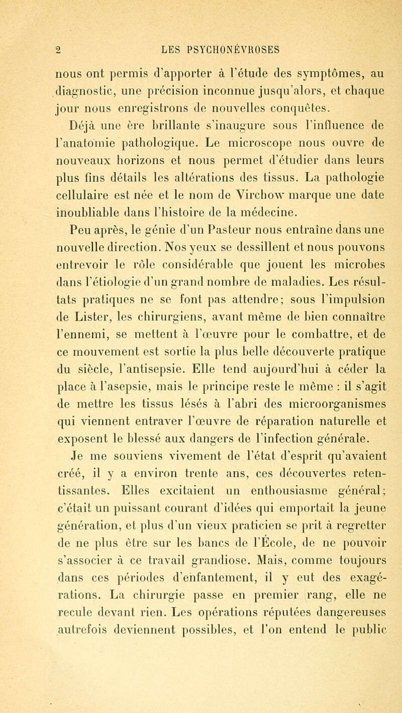 nous ont permis d'apporter à l'étude des symptômes, au diagnostic, une précision inconnue jusqu'alors, et chaque jour nous enregistrons de nouvelles conquêtes. Déjà une ère brillante s'inaugure sous l'influence de l'anatomie pathologique. Le microscope nous ouvre de nouveaux horizons et nous permet d'étudier dans leurs plus fins détails les altérations des tissus. La pathologie cellulaire est née et le nom de Virchow marque une date inoubliable dans l'histoire de la médecine. Peu après, le génie d'un Pasteur nous entraîne dans une nouvelle direction. Nos yeux se dessillent et nous pouvons entrevoir le rôle considérable que jouent les microbes dans l'étiologie d'un grand nombre de maladies. Les résul- tats pratiques ne se font pas attendre; sous l'impulsion de Lister, les chirurgiens, avant même de bien connaître l'ennemi, se mettent à l'œuvre pour le combattre, et de ce mouvement est sortie la plus belle découverte pratique du siècle, l'antisepsie. Elle tend aujourd'hui à céder la place à l'asepsie, mais le principe reste le même : il s'agit de mettre les tissus lésés à l'abri des microorganismes qui viennent entraver l'œuvre de réparation naturelle et exposent le blessé aux dangers de l'infection générale. Je me souviens vivement de l'état d'esprit qu'avaient créé, il y a environ trente ans, ces découvertes reten- tissantes. Elles excitaient un enthousiasme général; c'était un puissant courant d'idées qui emportait la jeune génération, et plus d'un vieux praticien se prit à regretter de ne plus être sur les bancs de l'École, de ne pouvoir s'associer à ce travail grandiose. Mais, comme toujours dans ces périodes d'enfantement, il y eut des exagé- rations. La chirurgie passe en premier rang, elle ne recule devant rien. Les opérations réputées dangereuses autrefois deviennent possibles, et l'on entend le public